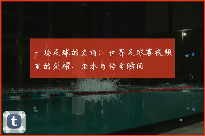 一场足球的史诗:世界足球赛视频里的荣耀、泪水与传奇瞬间