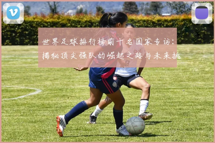 世界足球排行榜前十名国家专访:揭秘顶尖强队的崛起之路与未来挑战